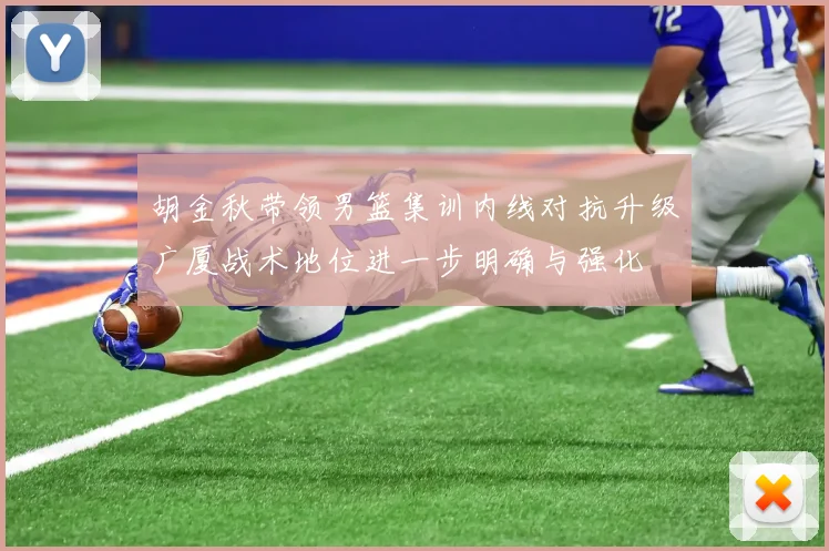 胡金秋带领男篮集训内线对抗升级广厦战术地位进一步明确与强化
