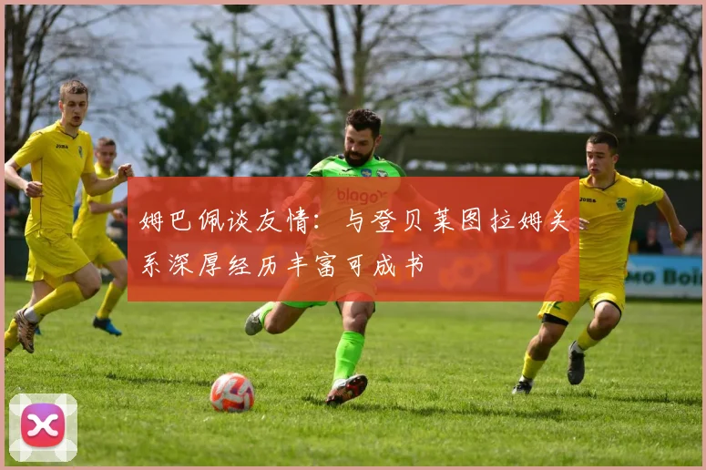 姆巴佩谈友情：与登贝莱图拉姆关系深厚经历丰富可成书